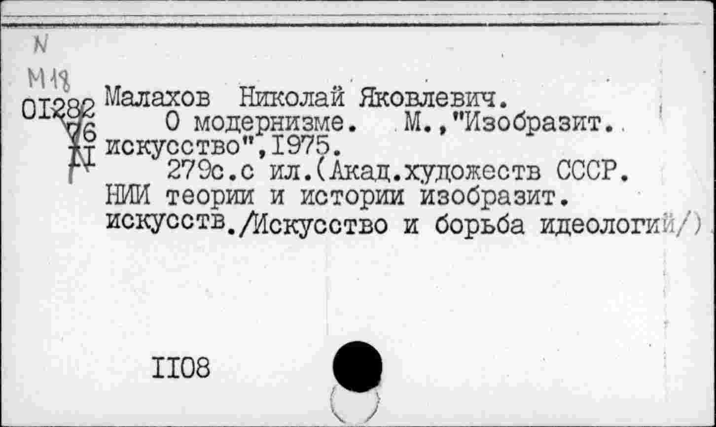 ﻿к
МН	•
1Т2Я2 Малахов Николай Яковлевич.
0 модернизме. М./'Изобразит..
|т искусство",1975.
Г*’	279с.с ил.(Акад.художеств СССР.
НИИ теории и истории изобразит.
искусств./Искусство и борьба идеологии/)
1108